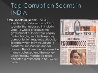 # 2G spectrum Scam:- The 2G
   spectrum scandal was a political
   scandal that occurred in India in
   2010–11 where officials in the
   government of India were illegally
   undercharging mobile telephony
   companies for frequency allocation
   licenses, which they would use to
   create 2G subscriptions for cell
   phones. The difference between the
   money collected and the money
   which the law mandated to be
   collected is estimated to be 176,645
   crore
 