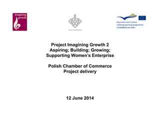 Project Imagining Growth 2 
Aspiring; Building; Growing; 
Supporting Women’s Enterprise 
Polish Chamber of Commerce 
Project delivery 
12 June 2014 
 