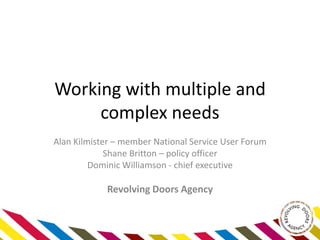 Working with multiple and
complex needs
Alan Kilmister – member National Service User Forum
Shane Britton – policy officer
Dominic Williamson - chief executive
Revolving Doors Agency
 