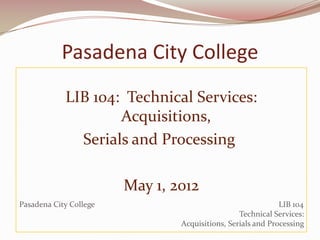 Pasadena City College
            LIB 104: Technical Services:
                    Acquisitions,
              Serials and Processing

                        May 1, 2012
Pasadena City College                                        LIB 104
                                                 Technical Services:
                                Acquisitions, Serials and Processing
 