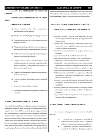 JUAZEIRO DO NORTE-CE, 02 DE MARÇO DE 2010 DIÁRIO OFICIAL DO MUNICÍPIO 013
Anexo IV – DAS ATRIBUIÇÕES DE CARGOS DE
CARREIRA
ATRIBUIÇÕESDO(A)PROFESSOR(A)DEEDUCAÇÃO
BÁSICA
EMFUNÇÃODEDOCÊNCIA
a) Preparar e ministrar aulas, avaliar e acompanhar o
aproveitamento docorpodiscente;
b) Participardaelaboraçãodapropostapedagógicadaescola;
c) Elaborarecumprirplanode trabalho,segundoa proposta
pedagógicadaescola;
d) Zelarpela aprendizagem dos alunos, bemcomo pelo seu
desenvolvimentoplenoesua preparaçãoparacidadania;
e) Estabelecereexecutarestratégiasde recuperaçãopara os
alunoscombaixorendimentoescolar;
f) Cumprir os dias letivos e ministrar horas/ aulas
estabelecidas, além de participar integralmente dos
períodos dedicados a planejamento, à avaliação e ao
desenvolvimentoprofissional;
g) Colaborarcomasatividadesdearticulaçãodaescolacoma
famíliaeacomunidade;
h) Promovereparticipardasatividadescívicaseculturaisda
escola;
i) Desenvolveroutrasatividadescorrelatas;
j) Incentivar os alunos para a necessidade da organização
estudantil.
ATRIBUIÇÕESDOORIENTADOREDUCACIONAL
OserviçodeOrientaçãoEducacionalquetemporobjetivoacompanhare
proporcionarsuporteaosalunosemrelaçãoaodesenvolvimento afetivo,
cognitivoecomportamental.Éumserviçodeapoiopedagógiconãoapenas
para acompanhamento e rendimento escolar e freqüência, mas também
quantoàsrelaçõesinterpessoaiscomoscolegaseprofessores, interesse e
desinteressepelasatividadesetodasasoutrasquestõesquedizemrespeito
aobem-estaredesenvolvimentointelectualeemocional.Dessamaneira,o
ServiçodeorientaçãoEducacionalpropicia atendimentoindividuale em
grupo, permanecendoàdisposiçãopara atenderalunosque procurampor
iniciativa própria.Porém,oserviçorealiza atendimentofamiliar.Alémde
proporcionar um atendimento de qualidade o S.O.E. busca desafios no
âmbito educacional, a construção da relação escolar, professor, aluno,
família e sociedade,visandoa formaçãodoalunocomosujeitopleno.
Anexo v - DAS ATRIBUIÇÕES DE SUPORTE PEDAGÓGICO
ATRIBUIÇÕES DO(A) DIRETOR(A)ADMINISTRATIVO
· Coordenar, organizar e gerenciar todas as atividades da escola
auxiliando pelo coordenador de gestão, pedagógico e do corpo
de especialistas;
· Atender às leis, aos regulamentos e as determinações dos órgãos
superiores do ensino e as decisões no âmbito da escola assumido
a equipe escolar e pela comunidade;
· Estabelecer normas de trabalho em equipe e orientar a sua
efetivação;
· Zelar pela manutenção da unidade do núcleo da escola;
· Zelar pela permanente articulação entre as coordenações e
Organismos Colegiados, em especial o Conselho Escolar;
· Compartilhar o poder de decisão com os outros profissionais de
modo a tornar-se construtor e participante do projeto que dirige;
· Ordenar despesas conjuntamente, conforme a legislação em vigor;
· Prestar contas dos recursos recebidos de acordo com a legislação;
· Viabilizar parcerias e articulações que assegurem as condições de
execução do projeto Político-Pedagógico e Plano de
Desenvolvimento Escolar;
· Coordenar o processo avaliativo escolar institucional, observando
pressupostos teórico-metodológicos da proposta educacional
da SEMED.
· Coordenar a elaboração do Projeto político Pedagógico (PPP) do
plano de Desenvolvimento da Escola (PDE) e do Regimento
Escolar (RE);
· Ter postura democrática, ética, profissional com os colegas e com
os membros da comunidade escolar.
ATRIBUIÇÕES DO COORDENADOR PEDAGÓGICO
Ao coordenador pedagógico compete um conjunto de funções,
entre elas:
· Cooperar com os professores na construção de
uma ação curricular dinâmica, criativa e competente
no desenvolvimento de aprendizagens significativas;
· Implementar, coordenar, acompanhar e avaliar a
execução do Projeto Político – Pedagógico de Escola;
 
