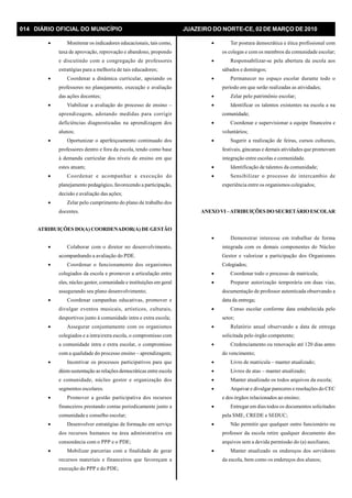 014 DIÁRIO OFICIAL DO MUNICÍPIO JUAZEIRO DO NORTE-CE, 02 DE MARÇO DE 2010
· Monitorar os indicadores educacionais, tais como,
taxa de aprovação, reprovação e abandono, propondo
e discutindo com a congregação de professores
estratégias para a melhoria de tais educadores;
· Coordenar a dinâmica curricular, apoiando os
professores no planejamento, execução e avaliação
das ações docentes;
· Viabilizar a avaliação do processo de ensino –
aprendizagem, adotando medidas para corrigir
deficiências diagnosticadas na aprendizagem dos
alunos;
· Oportunizar o aperfeiçoamento continuado dos
professores dentro e fora da escola, tendo como base
à demanda curricular dos níveis de ensino em que
estes atuam;
· Coordenar e acompanhar a execução do
planejamento pedagógico, favorecendo a participação,
decisão e avaliação das ações;
· Zelar pelo cumprimento do plano de trabalho dos
docentes.
ATRIBUIÇÕES DO(A) COORDENADOR(A) DE GESTÃO
· Colaborar com o diretor no desenvolvimento,
acompanhando a avaliação do PDE.
· Coordenar o funcionamento dos organismos
colegiados da escola e promover a articulação entre
eles, núcleo gestor, comunidade e instituições em geral
assegurando seu plano desenvolvimento;
· Coordenar campanhas educativas, promover e
divulgar eventos musicais, artísticos, culturais,
desportivos junto à comunidade intra e extra escola;
· Assegurar conjuntamente com os organismos
colegiados e a intra/extra escola, o compromisso com
a comunidade intra e extra escolar, o compromisso
com a qualidade do processo ensino – aprendizagem;
· Incentivar os processos participativos para que
dêemsustentação as relações democráticas entre escola
e comunidade, núcleo gestor e organização dos
segmentos escolares.
· Promover a gestão participativa dos recursos
financeiros prestando contas periodicamente junto a
comunidade e conselho escolar;
· Desenvolver estratégias de formação em serviço
dos recursos humanos na área administrativa em
consonância com o PPP e o PDE;
· Mobilizar parcerias com a finalidade de gerar
recursos materiais e financeiros que favoreçam a
execução do PPP e do PDE;
· Ter postura democrática e ética profissional com
os colegas e com os membros da comunidade escolar;
· Responsabilizar-se pela abertura da escola aos
sábados e domingos;
· Permanecer no espaço escolar durante todo o
período em que serão realizadas as atividades;
· Zelar pelo patrimônio escolar;
· Identificar os talentos existentes na escola a na
comunidade;
· Coordenar e supervisionar a equipe financeira e
voluntários;
· Sugerir a realização de feiras, cursos culturais,
festivais, gincanas e demais atividades que promovam
integração entre escolas e comunidade.
· Identificação de talentos da comunidade;
· Sensibilizar o processo de intercambio de
experiência entre os organismos colegiados;
ANEXOVI –ATRIBUIÇÕES DO SECRETÁRIOESCOLAR
· Demonstrar interesse em trabalhar de forma
integrada com os demais componentes do Núcleo
Gestor e valorizar a participação dos Organismos
Colegiados;
· Coordenar todo o processo de matricula;
· Preparar autorização temporária em duas vias,
documentação de professor autenticada observando a
data da entrega;
· Censo escolar conforme data estabelecida pelo
setor;
· Relatório anual observando a data de entrega
solicitada pelo órgão competente;
· Credenciamento ou renovação até 120 dias antes
do vencimento;
· Livro de matricula – manter atualizado;
· Livros de atas – manter atualizado;
· Manter atualizado os todos arquivos da escola;
· Arquivar e divulgar pareceres e resoluções do CEC
e dos órgãos relacionados ao ensino;
· Entregar em dias todos os documentos solicitados
pela SME, CREDE e SEDUC;
· Não permitir que qualquer outro funcionário ou
professor da escola retire qualquer documento dos
arquivos sem a devida permissão do (a) auxiliares;
· Manter atualizado os endereços dos servidores
da escola, bem como os endereços dos alunos;
 