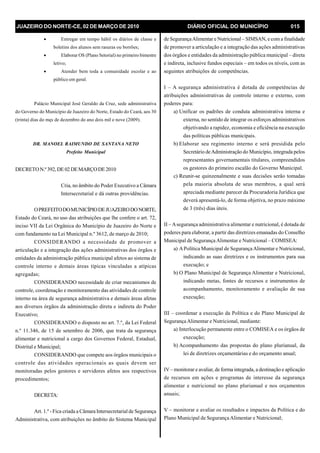 JUAZEIRO DO NORTE-CE, 02 DE MARÇO DE 2010 DIÁRIO OFICIAL DO MUNICÍPIO 015
· Entregar em tempo hábil os diários de classe e
boletins dos alunos sem rasuras ou borrões;
· Elaborar OS (Plano Setorial) no primeiro bimestre
letivo;
· Atender bem toda a comunidade escolar e ao
público em geral.
Palácio Municipal José Geraldo da Cruz, sede administrativa
do Governo do Município de Juazeiro do Norte, Estado do Ceará, aos 30
(trinta) dias do męs de dezembro do ano dois mil e nove (2009).
DR. MANOEL RAIMUNDO DE SANTANA NETO
Prefeito Municipal
DECRETON.º392,DE02 DEMARÇODE2010
Cria, no âmbito do Poder Executivo a Câmara
Intersecretarial e dá outras providências.
OPREFEITODOMUNICÍPIODEJUAZEIRODONORTE,
Estado do Ceará, no uso das atribuições que lhe confere o art. 72,
inciso VII da Lei Orgânica do Município de Juazeiro do Norte e
com fundamento na Lei Municipal n.º 3612, de março de 2010;
CONSIDERANDO a necessidade de promover a
articulação e a integração das ações administrativas dos órgãos e
entidades da administração pública municipal afetos ao sistema de
controle interno e demais áreas típicas vinculadas a atípicas
agregadas;
CONSIDERANDO necessidade de criar mecanismos de
controle, coordenação e monitoramento das atividades de controle
interno na área de segurança administrativa e demais áreas afetas
aos diversos órgãos da administração direta e indireta do Poder
Executivo;
CONSIDERANDO o disposto no art. 7.º, da Lei Federal
n.º 11.346, de 15 de setembro de 2006, que trata da segurança
alimentar e nutricional a cargo dos Governos Federal, Estadual,
Distrital e Municipal;
CONSIDERANDO que compete aos órgãos municipais o
controle das atividades operacionais as quais devem ser
monitoradas pelos gestores e servidores afetos aos respectivos
procedimentos;
DECRETA:
Art. 1.º -Fica criada a Câmara Intersecretarial de Segurança
Administrativa, com atribuições no âmbito do Sistema Municipal
de SegurançaAlimentar e Nutricional – SIMSAN, e coma finalidade
de promover a articulação e a integração das ações administrativas
dos órgãos e entidades da administração pública municipal – direta
e indireta, inclusive fundos especiais – em todos os níveis, com as
seguintes atribuições de competências.
I – A segurança administrativa é dotada de competências de
atribuições administrativas de controle interno e externo, com
poderes para:
a) Unificar os padrões de conduta administrativa interna e
externa, no sentido de integrar os esforços administrativos
objetivando a rapidez, economia e eficiência na execução
das políticas públicas municipais.
b) Elaborar seu regimento interno e será presidida pelo
Secretário deAdministração do Município, integrada pelos
representantes governamentais titulares, compreendidos
os gestores do primeiro escalão do Governo Municipal.
c) Reunir-se quinzenalmente e suas decisões serão tomadas
pela maioria absoluta de seus membros, a qual será
apreciada mediante parecer da Procuradoria Jurídica que
deverá apresentá-lo, de forma objetiva, no prazo máximo
de 3 (três) dias úteis.
II – Asegurança administrativa alimentar e nutricional, é dotada de
poderes para elaborar, a partir das diretrizes emanadas do Conselho
Municipal de SegurançaAlimentar e Nutricional – COMISEA:
a) APolítica Municipal de SegurançaAlimentar e Nutricional,
indicando as suas diretrizes e os instrumentos para sua
execução; e
b) O Plano Municipal de Segurança Alimentar e Nutricional,
indicando metas, fontes de recursos e instrumentos de
acompanhamento, monitoramento e avaliação de sua
execução;
III – coordenar a execução da Política e do Plano Municipal de
SegurançaAlimentar e Nutricional, mediante:
a) Interlocução permanente entre o COMISEA e os órgãos de
execução;
b) Acompanhamento das propostas do plano plurianual, da
lei de diretrizes orçamentárias e do orçamento anual;
IV – monitorar e avaliar, de forma integrada, a destinação e aplicação
de recursos em ações e programas de interesse da segurança
alimentar e nutricional no plano plurianual e nos orçamentos
anuais;
V – monitorar e avaliar os resultados e impactos da Política e do
Plano Municipal de SegurançaAlimentar e Nutricional;
 