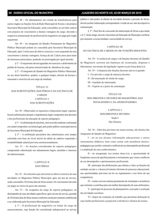 08 DIÁRIO OFICIAL DO MUNICÍPIO JUAZEIRO DO NORTE-CE, 02 DE MARÇO DE 2010
Art. 48 – Os afastamentos em virtude de transferências para
outros órgãos ou funções fora da Rede Municipal de Ensino e da própria
Secretaria Municipal de Educação, serão concedidos ao servidor estável
com prejuízo de vencimentos e demais vantagens do cargo, devendo a
respectiva remuneração do profissional do magistério ser paga pelo órgão
requerente.
Art. 49 – Ao integrante do Quadro Permanente do Magistério
Público Municipal poderá ser concedida pela Secretaria Municipal de
Educação, após 3 (três) anos de efetivo exercício e com suspensão de seus
vencimentos e demais vantagens, licença de até 2 (dois) anos para tratar
de interesses particulares, podendo ser prorrogada por igual período.
§ 1º – O requerente deverá aguardar em exercício o deferimento do
pedido de licença, sob pena caracterização de abandono de cargo.
§ 2º – O integrante do Quadro do Magistério Público Municipal,
no uso deste benefício, poderá, a qualquer tempo, desistir da licença e
reassumir o exercício de seu cargo de imediato.
TÍTULO VI
DAS SUBSTITUIÇÕES, DAS FÉRIAS E DA VACÂNCIA DE
CARGOS
CAPÍTULO I
DAS SUBSTITUIÇÕES
Art. 50 – Observados os requisitos e disposições legais vigentes,
haverá substituições durante o impedimento legal e temporário dos docentes
e dos profissionais da educação de suporte pedagógico.
§ 1º –Asubstituição de docentes, será exercida mediante contratação
em caráter temporário, na forma legal, pelo poder público municipal através
da Secretaria Municipal de Educação.
§ 2º – A retribuição pecuniária das substituições será sempre
calculada com base no nível inicial da tabela de salários respeitada a
irredutibilidade salarial prevista constitucionalmente.
Art. 51 – As funções consideradas de suporte pedagógico
comportarão substituição nos afastamentos legais, atendido o interesse
daAdministração.
CAPÍTULO II
DAS FÉRIAS
Art. 52 – Aos docentes que estiverem no efetivo exercício de suas
atividades no Magistério Público Municipal, após um ano de serviço,
serão concedidos 30 (trinta) dias de férias anuais. Os vencimentos deverão
ser pagos no inicio do gozo das mesmas.
Art. 53 – Os ocupantes de cargo de suporte pedagógico, no
desempenho de suas atividades específicas, após umano de serviço, gozarão
de 30 (trinta) dias de férias anuais conforme escala previamente estabelecida
a ser elaborada pela Secretaria Municipal de Educação.
§ 1º - O profissional do magistério ou titular de cargo de
assessoramento, cuja função for considerada indispensável ao serviço
público e não puder se afastar da atividade durante o período de férias,
deverá receber indenização correspondente à razão de um mês darespectiva
remuneração.
§ 2º - Para fins de concessão da indenização de férias a que alude
o § 1º, deste artigo, deverá o Secretário de Educação do Município certificar
previamente a essencialidade e necessidade do serviço.
CAPÍTULO III
DA VACÂNCIA DE CARGOS OU DE FUNÇÕES DOCENTES
Art. 54 – A vacância de cargos e de funções docentes do Quadro
do Magistério ocorrerá nas hipóteses de exoneração, dispensa e
falecimento, nos termos da legislação vigente ou por força desta Lei.
Art. 55 – A dispensa das funções docentes dar-se-á quando:
I - For provido o cargo de natureza docente;
II - Da reassunção do titular do cargo;
III - A pedido do interessado;
IV - Expirar-se o prazo da contratação.
TÍTULO VII
DOS DIREITOS E DEVERES DO MAGISTÉRIO, DAS
PENALIDADES E DA APOSENTADORIA
CAPÍTULO I
DOS DIREITOS E DEVERES
Seção I
Dos Direitos
Art. 56 – Além dos previstos em outras normas, são direitos dos
integrantes do Quadro do Magistério:
I - ter ao seu alcance informações educacionais e outros
instrumentos didáticos, bem como contar com assistência técnico-
pedagógicaque auxilie eestimulea melhoriadeseu desempenho profissional
e a ampliação de seus conhecimentos;
II - ter assegurada, nos termos desta Lei, a oportunidade de
freqüentar cursos de aperfeiçoamento e treinamento que visem a melhoria
de seu desempenho e aprimoramento profissional;
III - participar das deliberações que afetam a vida e as funções da
unidade escolar e o desenvolvimento eficiente do processo educacional,
nas oportunidades previstas em lei ou regulamento e nos foros de sua
competência;
IV - contar com um sistema permanente de orientação e assistência
que estimule e contribua para um melhor desempenho de suas atribuições;
V - participar do processo de planejamento, execução e avaliação
das atividades escolares;
VI - dispor de condições de trabalho que permitam dedicação às
suas tarefas profissionais e propiciem a eficiência e eficácia do ensino;
 