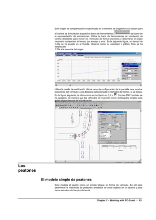 Este origen de compensación especificado en la ventana de diagramas se utilizan para

                  el control de Simulación diapositiva barra de herramientas                 así como en
                  la representación de animaciones. Utilice la barra de herramientas de simulación de
                  control deslizante para mover los vehículos de forma sincrónica y determinar el origen
                  necesario compensar el tiempo por ensayo y error. En la siguiente figura, un tiempo de
                  1.25s se ha puesto en el Honda. Observe cómo su velocidad v gráfico Time se ha
                  desplazado
                  1.25s a la derecha del origen.




                  Utilice la casilla de verificación última rama de configuración de la pantalla para mostrar
                  posiciones del vehículo a una distancia seleccionada o intervalos de tiempo, si se desea.
                  En la figura siguiente, la última rama se ha fijado en 0,5 s. Coches DXF también se
                  ha apagado, de manera que los vehículos se muestran como rectángulos simples para
                  evitar largos tiempos de actualización.




Los
peatones

           El modelo simple de peatones
                  Esto modela el peatón como un simple bloque en forma de vehículo. Es útil para
                  determinar la visibilidad de peatones alrededor de otros objetos en la escena y para
                  hacer estudios de tiempo-distancia.



                                                             Chapter 2 – Working with PC-Crash • 63
 