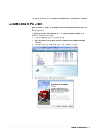 Los valores se indican en los manuales individuales de los controladores de impresora.



La instalación de PC-Crash
                  Antes de instalar PC-Crash, se recomienda que el usuario esté familiarizado con el uso
                  de
                  Microsoft Windows.
                  PC-Crash no se puede ejecutar desde el CD. PC-Crash debe estar instalado en la
                  unidad de disco duro, como sigue:
                  1.   Inserte el CD de PC-Crash en la unidad de CD.
                  2.   Utilice el comando Ejecutar en el menú Inicio de Microsoft Windows (o Windows
                       Explorer).
                  3.   Seleccione Setup.exe desde el PC-Crash  Disk1 directorio en el CD.




                  4.   Siga las instrucciones del asistente de instalación.




                                                                               Chapter 1 - Installation • 1
 