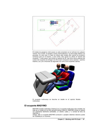 El modelo de pasajeros multi-cuerpo no está conectado con el vehículo de cualquier
      manera. Por lo tanto, el pasajero cuerpo multi-acelerará a 1g hacia abajo debido a la
      gravedad. En este caso, lo mejor es utilizar este modelo sólo cuando la simulación
      comienza justo en el impacto, o poco antes. Otra opción es utilizar el "asiento del
      ocupante +" multi-cuerpo, que incluye un asiento de 3D. Hay otros varios sistemas del
      cuerpo del ocupante se entregan con PC-Crash incluyendo varios asientos / asientos
      traseros, con y sin cinturones de seguridad, así como a los ocupantes cabinas.




      El ocupante multicuerpo se describe en detalle en el capítulo Modelo
      multicuerpo.


El ocupante MADYMO
      MADYMO (modelo matemático dinámico) es un ocupante multicuerpo más completa. Se
      trata de un modelo de una 50a percentil maniquí Hybrid III. MADYMO incluye un asiento
      con parámetros fácilmente cambiables, un volante, vuelta y / o correas de torso de
      seguridad, y
      airbags. Sólo un ocupante MADYMO (conductor o pasajero delantero derecho) puede
      ser modelada en un momento.

                                               Chapter 2 – Working with PC-Crash • 67
 