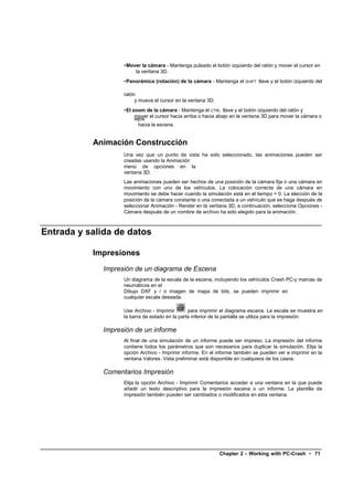 •Mover la cámara - Mantenga pulsado el botón izquierdo del ratón y mover el cursor en
                        la ventana 3D.
                    •Panorámica (rotación) de la cámara - Mantenga el SHIFT llave y el botón izquierdo del

                    ratón
                         y mueva el cursor en la ventana 3D.
                    •El zoom de la cámara - Mantenga el CTRL llave y el botón izquierdo del ratón y
                         mover el cursor hacia arriba o hacia abajo en la ventana 3D para mover la cámara o
                         lejos
                           hacia la escena.


           Animación Construcción
                    Una vez que un punto de vista ha sido seleccionado, las animaciones pueden ser
                    creadas usando la Animación
                    menú de opciones en la
                    ventana 3D.
                    Las animaciones pueden ser hechos de una posición de la cámara fija o una cámara en
                    movimiento con uno de los vehículos. La colocación correcta de una cámara en
                    movimiento se debe hacer cuando la simulación está en el tiempo = 0. La elección de la
                    posición de la cámara constante o una conectada a un vehículo que se haga después de
                    seleccionar Animación - Render en la ventana 3D, a continuación, seleccione Opciones -
                    Cámara después de un nombre de archivo ha sido elegido para la animación.



Entrada y salida de datos

           Impresiones
              Impresión de un diagrama de Escena
                    Un diagrama de la escala de la escena, incluyendo los vehículos Crash PC-y marcas de
                    neumáticos en el
                    Dibujo DXF y / o imagen de mapa de bits, se pueden imprimir en
                    cualquier escala deseada.

                    Use Archivo - Imprimir       para imprimir el diagrama escena. La escala se muestra en
                    la barra de estado en la parte inferior de la pantalla se utiliza para la impresión.

              Impresión de un informe
                    Al final de una simulación de un informe puede ser impreso. La impresión del informe
                    contiene todos los parámetros que son necesarios para duplicar la simulación. Elija la
                    opción Archivo - Imprimir informe. En el informe también se pueden ver e imprimir en la
                    ventana Valores. Vista preliminar está disponible en cualquiera de los casos.

              Comentarios Impresión
                    Elija la opción Archivo - Imprimir Comentarios acceder a una ventana en la que puede
                    añadir un texto descriptivo para la impresión escena o un informe. La plantilla de
                    impresión también pueden ser cambiados o modificados en esta ventana.




                                                               Chapter 2 – Working with PC-Crash • 71
 