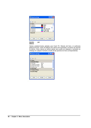 Ajustes       por
                                defecto
                                Valores predeterminados globales para Crash PC. Retardo del freno, el coeficiente
                                global de fricción, centro de defecto de la altura de la gravedad y el tiempo de reacción
                                se definen. Estos valores se definen global, pero puede ser adaptado y cambiado sin
                                embargo en cualquier momento a través de las opciones de menú correspondientes.




88 • Chapter 3 - Menu Description
 