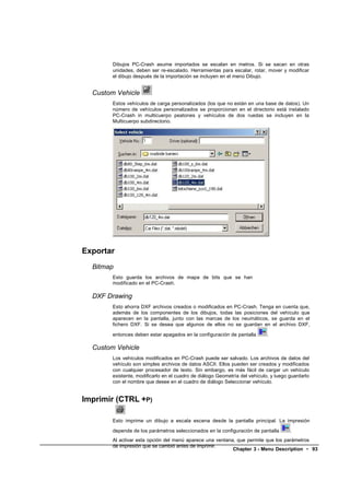 Dibujos PC-Crash asume importados se escalan en metros. Si se sacan en otras
        unidades, deben ser re-escalado. Herramientas para escalar, rotar, mover y modificar
        el dibujo después de la importación se incluyen en el menú Dibujo.


  Custom Vehicle
        Estos vehículos de carga personalizados (los que no están en una base de datos). Un
        número de vehículos personalizados se proporcionan en el directorio está instalado
        PC-Crash in multicuerpo peatones y vehículos de dos ruedas se incluyen en la
        Multicuerpo subdirectorio.




Exportar
  Bitmap
        Esto guarda los archivos de mapa de bits que se han
        modificado en el PC-Crash.

  DXF Drawing
        Esto ahorra DXF archivos creados o modificados en PC-Crash. Tenga en cuenta que,
        además de los componentes de los dibujos, todas las posiciones del vehículo que
        aparecen en la pantalla, junto con las marcas de los neumáticos, se guarda en el
        fichero DXF. Si se desea que algunos de ellos no se guardan en el archivo DXF,

        entonces deben estar apagados en la configuración de pantalla        .

  Custom Vehicle
        Los vehículos modificados en PC-Crash puede ser salvado. Los archivos de datos del
        vehículo son simples archivos de datos ASCII. Ellos pueden ser creados y modificados
        con cualquier procesador de texto. Sin embargo, es más fácil de cargar un vehículo
        existente, modificarlo en el cuadro de diálogo Geometría del vehículo, y luego guardarlo
        con el nombre que desee en el cuadro de diálogo Seleccionar vehículo.


Imprimir (CTRL +P)

        Esto imprime un dibujo a escala escena desde la pantalla principal. La impresión

        depende de los parámetros seleccionados en la configuración de pantalla        .
        Al activar esta opción del menú aparece una ventana, que permite que los parámetros
        de impresión que se cambió antes de imprimir.
                                                           Chapter 3 - Menu Description • 93
 
