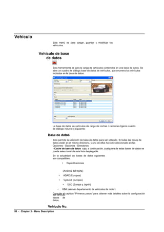 Vehículo
                                Este menú es para cargar, guardar y modificar los
                                vehículos.


                    Vehículo de base
                        de datos

                                Esta herramienta es para la carga de vehículos contenidos en una base de datos. Se
                                abre un cuadro de diálogo base de datos de vehículos, que enumera los vehículos
                                incluidos en la base de datos.




                                La base de datos de vehículos de carga de coches / camiones ligeros cuadro
                                de diálogo incluye lo siguiente:

                            Base de datos
                                Esto permite la selección de base de datos para ser utilizado. Si todas las bases de
                                datos están en el mismo directorio, y uno de ellos ha sido seleccionado en las
                                Opciones - Opciones - Directorios
                                - Coche de base de datos caja, a continuación, cualquiera de estas bases de datos se
                                puede seleccionar de esta lista desplegable.
                                En la actualidad las bases de datos siguientes
                                son compatibles:
                                            •       Especificaciones


                                                (América del Norte)
                                        •       ADAC (Europea)
                                        •       Vyskocil (europeo)
                                                •   DSD (Europa y Japón)
                                    •       KBA (alemán departamento de vehículos de motor)
                                Consulte el capítulo "Primeros pasos" para obtener más detalles sobre la configuración
                                del vehículo
                                bases de
                                datos.

                            Vehículo No:
98 • Chapter 3 - Menu Description
 