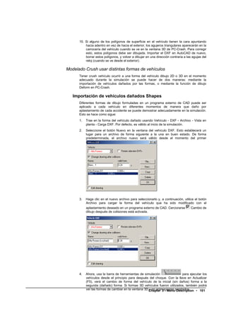 10. Si alguno de los polígonos de superficie en el vehículo tienen la cara apuntando
          hacia adentro en vez de hacia el exterior, los agujeros triangulares aparecerán en la
          carrocería del vehículo cuando se ve en la ventana 3D de PC-Crash. Para corregir
          esto, estos polígonos debe ser dibujada. Importar el DXF en AutoCAD de nuevo,
          borrar estos polígonos, y volver a dibujar en una dirección contraria a las agujas del
          reloj (cuando se ve desde el exterior).

Modelado Crush usar distintas formas de vehículos
      Tener crush vehículo ocurrir a una forma del vehículo dibujo 2D o 3D en el momento
      adecuado durante la simulación se puede hacer de dos maneras: mediante la
      importación de vehículos dañados por las formas, o mediante la función de dibujo
      Deform en PC-Crash.

   Importación de vehículos dañados Shapes
      Diferentes formas de dibujo formuladas en un programa externo de CAD puede ser
      aplicado a cada vehículo en diferentes momentos de manera que daño por
      aplastamiento de cada accidente se puede demostrar adecuadamente en la simulación.
      Esto se hace como sigue:
      1.   Trae en la forma del vehículo dañado usando Vehículo - DXF - Archivo - Vista en
           planta - Carga DXF. Por defecto, es válido al inicio de la simulación.
      2.   Seleccione el botón Nuevo en la ventana del vehículo DXF. Esto establecerá un
           lugar para un archivo de forma siguiente a la una en buen estado. De forma
           predeterminada, el archivo nuevo será válido desde el momento del primer
           accidente.




      3.   Haga clic en el nuevo archivo para seleccionarlo y, a continuación, utilice el botón
           Archivo para cargar la forma del vehículo que ha sido modificado con el
           aplastamiento deseado en un programa externo de CAD. Cerciorarse          Cambio de
           dibujo después de colisiones está activada.




      4.   Ahora, usa la barra de herramientas de simulación               para ejecutar los
           vehículos desde el principio para después del choque. Con la llave en Actualizar
           (F5), verá el cambio de forma del vehículo de la inicial (sin daños) forma a la
           segunda (dañado) forma. Si formas 3D vehículos fueron utilizados, también podrá
           ver las formas de cambiar en la ventana 3D Chapter 3 - Menuprestados.
                                                      y en animaciones Description • 101
 