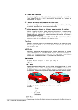 Gire DXFs sideview
                                      La activación significa que el dibujo del vehículo, que fue seleccionado a través <File…>
                                      <Side <Vista <Cargar DXF…> para el vehículo activa se hace girar 180 ° alrededor del
                                      eje Z antes de ser cargado.

                                     Cambio de dibujo después de las colisiones
                                      Seleccione si el dibujo vehículo va a cambiar cuando se producen colisiones. Si sólo hay
                                      un dibujo se aplica al vehículo, no hay cambios tendrá lugar.

                                     utilizar vehículo dibujo en 3D para la generación de mallas
                                      Dibujos 3D vehículo se utilizará para la generación de la malla que puede ser utilizado
                                      para el modelo de contacto de la malla (activación: <Impact> <Usar impacto malla
                                      basada model>). Si esta opción no está activada, las formas estándar de vehículos o
                                      superficies, las especificadas en
                                      "Vehículo Shape" se utilizan para el modelo de malla. Para este caso, los vehículos
                                      están engranados con una longitud de arista de aprox. 0,02 m.

                               Nombre
                                      Este es el nombre del fichero DXF o FDI que se ha cargado. Si hay más de un archivo
                                      ha sido cargado el vehículo actual, el nombre del dibujo seleccionado en el cuadro de
                                      lista se muestra aquí.

                               Válido del
                                      Esto indica el tiempo en la simulación cuando el dibujo seleccionado se aplica al
                                      vehículo. Para obtener una forma del vehículo triturado, el momento elegido para un
                                      impacto en t = 0 debe ser de aproximadamente -0,01 segundos, si el usuario desea
                                      tener la forma triturada aparecen en t = 0 (el comienzo de la simulación).

                               Expediente
                                      El botón Archivo, aparecerá un menú que incluye lo
                                      siguiente:

                                     Ver Plano
                                      Para la carga de vehículos y formas 3D en 2D figuras Vista en planta (DXF, IDF, VRML
                                      y los archivos de mapa de bits). Muchos vehículos formas 3D FDI se proporcionan en
                                      la 3DDxf subdirectorio en el directorio PCCrash. La mayoría de las formas de vehículos
                                      se hicieron de digitalización a gran escala de vehículos, y son por lo tanto muy preciso.




                                      La siguiente submenú elementos se incluyen en el menú Ver
                                      programa:
                                                   •     Cargar

                                                        DXF
                                               •       Carga BMP
                                              •        Eliminar BMP

                                     Side View
                                      Para la carga lateral en 2D dibujos vehículo visión y mapas de bits. Cuando se carga,
104 • Chapter 3 - Menu Description
 