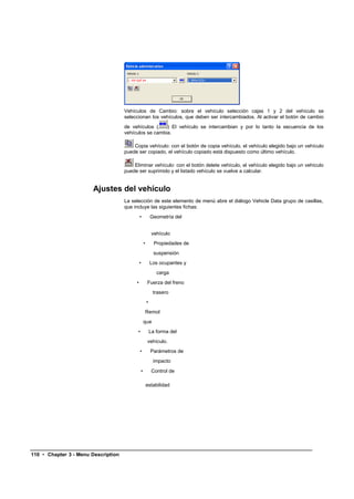 Vehículos de Cambio: sobre el vehículo selección cajas 1 y 2 del vehículo se
                                     seleccionan los vehículos, que deben ser intercambiados. Al activar el botón de cambio
                                     de vehículos (    ) El vehículo se intercambian y por lo tanto la secuencia de los
                                     vehículos se cambia.

                                         Copia vehículo: con el botón de copia vehículo, el vehículo elegido bajo un vehículo
                                     puede ser copiado, el vehículo copiado está dispuesto como último vehículo.

                                         Eliminar vehículo: con el botón delete vehículo, el vehículo elegido bajo un vehículo
                                     puede ser suprimido y el listado vehículo se vuelve a calcular.


                       Ajustes del vehículo
                                     La selección de este elemento de menú abre el diálogo Vehicle Data grupo de casillas,
                                     que incluye las siguientes fichas:
                                              •            Geometría del


                                                            vehículo
                                                   •         Propiedades de
                                                             suspensión
                                              •            Los ocupantes y
                                                              carga
                                          •            Fuerza del freno
                                                            trasero
                                                       •
                                                   Remol
                                                   que
                                           •               La forma del
                                                       vehículo.
                                              •            Parámetros de
                                                            impacto
                                               •            Control de

                                                       estabilidad




110 • Chapter 3 - Menu Description
 
