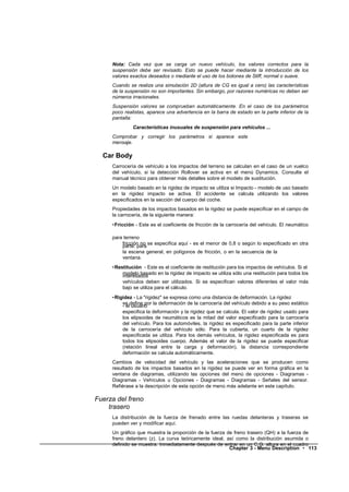 Nota: Cada vez que se carga un nuevo vehículo, los valores correctos para la
     suspensión debe ser revisado. Esto se puede hacer mediante la introducción de los
     valores exactos deseados o mediante el uso de los botones de Stiff, normal o suave.
     Cuando se realiza una simulación 2D (altura de CG es igual a cero) las características
     de la suspensión no son importantes. Sin embargo, por razones numéricas no deben ser
     números irracionales.
     Suspensión valores se comprueban automáticamente. En el caso de los parámetros
     poco realistas, aparece una advertencia en la barra de estado en la parte inferior de la
     pantalla:
              Características inusuales de suspensión para vehículos ...
     Comprobar y corregir los parámetros si aparece este
     mensaje.

  Car Body
     Carrocería de vehículo a los impactos del terreno se calculan en el caso de un vuelco
     del vehículo, si la detección Rollover se activa en el menú Dynamics. Consulte el
     manual técnico para obtener más detalles sobre el modelo de sustitución.
     Un modelo basado en la rigidez de impacto se utiliza si Impacto - modelo de uso basado
     en la rigidez impacto se activa. El accidente se calcula utilizando los valores
     especificados en la sección del cuerpo del coche.
     Propiedades de los impactos basados en la rigidez se puede especificar en el campo de
     la carrocería, de la siguiente manera:
     •Fricción - Este es el coeficiente de fricción de la carrocería del vehículo. El neumático

     para terreno
         fricción no se especifica aquí - es el menor de 0,8 o según lo especificado en otra
         parte: para
         la escena general, en polígonos de fricción, o en la secuencia de la
         ventana.
     •Restitución - Este es el coeficiente de restitución para los impactos de vehículos. Si el
         modelo basado en la rigidez de impacto se utiliza sólo una restitución para todos los
         interesados
         vehículos deben ser utilizados. Si se especifican valores diferentes el valor más
         bajo se utiliza para el cálculo.
     •Rigidez - La "rigidez" se expresa como una distancia de deformación. La rigidez
         se define por la deformación de la carrocería del vehículo debido a su peso estático
         - el usuario
         especifica la deformación y la rigidez que se calcula. El valor de rigidez usado para
         los elipsoides de neumáticos es la mitad del valor especificado para la carrocería
         del vehículo. Para los automóviles, la rigidez es especificado para la parte inferior
         de la carrocería del vehículo sólo. Para la cubierta, un cuarto de la rigidez
         especificada se utiliza. Para los demás vehículos, la rigidez especificada es para
         todos los elipsoides cuerpo. Además el valor de la rigidez se puede especificar
         (relación lineal entre la carga y deformación), la distancia correspondiente
         deformación se calcula automáticamente.
     Cambios de velocidad del vehículo y las aceleraciones que se producen como
     resultado de los impactos basados en la rigidez se puede ver en forma gráfica en la
     ventana de diagramas, utilizando las opciones del menú de opciones - Diagramas -
     Diagramas - Vehículos u Opciones - Diagramas - Diagramas - Señales del sensor.
     Refiérase a la descripción de esta opción de menú más adelante en este capítulo.

Fuerza del freno
    trasero
     La distribución de la fuerza de frenado entre las ruedas delanteras y traseras se
     pueden ver y modificar aquí.
     Un gráfico que muestra la proporción de la fuerza de freno trasero (QH) a la fuerza de
     freno delantero (z). La curva teóricamente ideal, así como la distribución asumida o
     definido se muestra. Inmediatamente después de entrar en un C.G. altura en el cuadro
                                                        Chapter 3 - Menu Description • 113
 