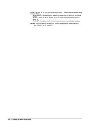 •Phi 0 - Se trata de un valor de compensación de 0 °, útil principalmente para lanzar
                               alrededor del eje y
                                    del enganche. Si la rotación entre el vehículo remolcador y el remolque es más de
                                    Phi 0 +
                                    Phi min o menos de Phi 0 - Phi min, el par de torsión S linealmente creciente se
                                    aplica. Si
                                    Phi 0 = 0 º, el par de torsión S es simétrica para rotaciones positivas y negativas.
                               •Phi min - Rotación angular del remolque sobre el enganche con respecto a Phi 0 a
                                     que se inicia el par de rotación S.




120 • Chapter 3 - Menu Description
 