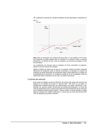 •S- Linealmente creciente par resistente alrededor del eje especificado, empezando en

      Phi 0 +
           Phi min.




      Nota: Para los remolques, las simulaciones hacia atrás no son posibles en PC-Crash.
      Las colisiones se puede realizar entre un remolque y un vehículo, entre un vehículo
      remolcador y el vehículo de otro, entre el remolque y el vehículo de remolque o entre
      dos remolques.
      Las condiciones de arranque para el remolque de forma automática el programa,
      basado en las del vehículo de remolque.
      Debido al método de cálculo que se basa en un conjunto numérico precisión, pequeñas
      diferencias de localización entre el vehículo remolcador y el remolque en el punto de
      enganche se puede desarrollar en simulaciones largas. Estas diferencias no influyen en
      la estabilidad de la conducción. Si la distancia excede de 10 cm (4 pulgadas), todas las
      definiciones deben comprobar una vez más y se repite la simulación.

La forma del vehículo
      Este cuadro de diálogo es para la definición de la forma del cuerpo del vehículo que
      aparece en la ventana 3D cuando un vehículo DXF / IDF forma no se utiliza. La
      configuración predeterminada para ser seleccionados son Sedan, Hatchback o Van.
      Además, los usuarios pueden dimensiones de entrada personalizados. La forma del
      vehículo especificado aquí se utiliza para determinar las dimensiones de los vehículos
      para el elipsoide rigidez basada impacto / rollover modelo. La forma también se utiliza
      para las colisiones con objetos multicuerpo, a menos que una forma del vehículo DXF
      / IDF se especifica para estos contactos.




                                                     Chapter 3 - Menu Description • 121
 
