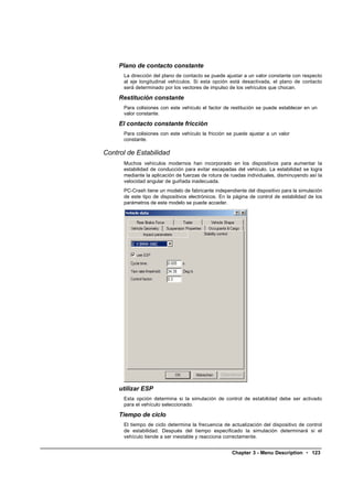 Plano de contacto constante
      La dirección del plano de contacto se puede ajustar a un valor constante con respecto
      al eje longitudinal vehículos. Si esta opción está desactivada, el plano de contacto
      será determinado por los vectores de impulso de los vehículos que chocan.

     Restitución constante
      Para colisiones con este vehículo el factor de restitución se puede establecer en un
      valor constante.

     El contacto constante fricción
      Para colisiones con este vehículo la fricción se puede ajustar a un valor
      constante.

Control de Estabilidad
      Muchos vehículos modernos han incorporado en los dispositivos para aumentar la
      estabilidad de conducción para evitar escapadas del vehículo. La estabilidad se logra
      mediante la aplicación de fuerzas de rotura de ruedas individuales, disminuyendo así la
      velocidad angular de guiñada inadecuada.
      PC-Crash tiene un modelo de fabricante independiente del dispositivo para la simulación
      de este tipo de dispositivos electrónicos. En la página de control de estabilidad de los
      parámetros de este modelo se puede acceder.




     utilizar ESP
      Esta opción determina si la simulación de control de estabilidad debe ser activado
      para el vehículo seleccionado.

     Tiempo de ciclo
      El tiempo de ciclo determina la frecuencia de actualización del dispositivo de control
      de estabilidad. Después del tiempo especificado la simulación determinará si el
      vehículo tiende a ser inestable y reacciona correctamente.


                                                     Chapter 3 - Menu Description • 123
 