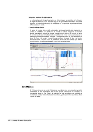 Guiñada umbral de frecuencia
                               La velocidad angular de guiñada óptimo se determina por la velocidad del vehículo y
                               el ángulo de dirección. Si la velocidad angular de guiñada real está fuera del umbral
                               dado por el dispositivo de control de estabilidad va a reaccionar apropiadamente por
                               el frenado de una rueda.

                              Control de factor de
                               El factor de control determina la velocidad y la intensa reacción del dispositivo de
                               control de estabilidad será. La fuerza de frenado se calcula integrando la velocidad
                               angular que está por encima del umbral, multiplicado por el factor de control. Un factor
                               de control de alto casi inmediatamente completamente frenar una rueda incluso en la
                               menor posibilidad de conseguir inestable. Un factor de control de baja aumentará el
                               factor de freno más lenta y menos intensa que tiene el riesgo de una intervención
                               demasiado tarde y no ser capaz de estabilizar el vehículo. Los valores por defecto
                               proporcionados son adecuados para la mayoría de las situaciones.




                    Tire Modelo
                               El Vehículo elemento de menú - Modelo del neumático sirve para visualizar y definir
                               parámetros de los neumáticos. El usuario puede seleccionar los modelos de
                               neumáticos (lineal o TM Easy-), el cambio de los parámetros del modelo de
                               neumáticos, cambiar el tamaño de los neumáticos, y seleccionar los neumáticos duelo
                               cuando se desee.




124 • Chapter 3 - Menu Description
 