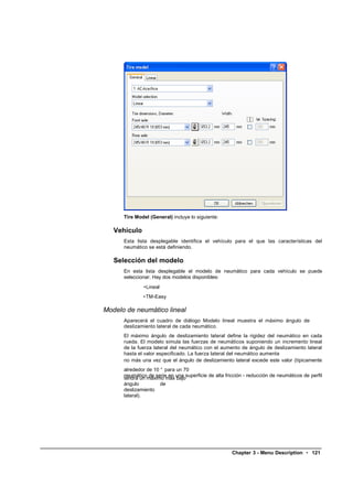 Tire Model (General) incluye lo siguiente:

   Vehículo
      Esta lista desplegable identifica el vehículo para el que las características del
      neumático se está definiendo.

   Selección del modelo
      En esta lista desplegable el modelo de neumático para cada vehículo se puede
      seleccionar. Hay dos modelos disponibles:
              •Lineal
              • TM-Easy

Modelo de neumático lineal
      Aparecerá el cuadro de diálogo Modelo lineal muestra el máximo ángulo de
      deslizamiento lateral de cada neumático.
      El máximo ángulo de deslizamiento lateral define la rigidez del neumático en cada
      rueda. El modelo simula las fuerzas de neumáticos suponiendo un incremento lineal
      de la fuerza lateral del neumático con el aumento de ángulo de deslizamiento lateral
      hasta el valor especificado. La fuerza lateral del neumático aumenta
      no más una vez que el ángulo de deslizamiento lateral excede este valor (típicamente
      alrededor de 10 ° para un 70
      neumático de serie en una superficie de alta fricción - reducción de neumáticos de perfil
      tendrá un máximo más bajo
      ángulo          de
      deslizamiento
      lateral).




                                                      Chapter 3 - Menu Description • 121
 