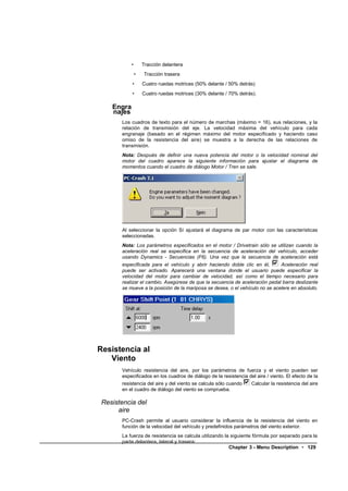 •       Tracción delantera
                •   Tracción trasera
            •       Cuatro ruedas motrices (50% delante / 50% detrás)
            •       Cuatro ruedas motrices (30% delante / 70% detrás).

    Engra
    najes
       Los cuadros de texto para el número de marchas (máximo = 16), sus relaciones, y la
       relación de transmisión del eje. La velocidad máxima del vehículo para cada
       engranaje (basado en el régimen máximo del motor especificado y haciendo caso
       omiso de la resistencia del aire) se muestra a la derecha de las relaciones de
       transmisión.
       Nota: Después de definir una nueva potencia del motor o la velocidad nominal del
       motor del cuadro aparece la siguiente información para ajustar el diagrama de
       momentos cuando el cuadro de diálogo Motor / Tren se sale.




       Al seleccionar la opción Sí ajustará el diagrama de par motor con las características
       seleccionadas.
       Nota: Los parámetros especificados en el motor / Drivetrain sólo se utilizan cuando la
       aceleración real se especifica en la secuencia de aceleración del vehículo, acceder
       usando Dynamics - Secuencias (F6). Una vez que la secuencia de aceleración está
       especificada para el vehículo y abrir haciendo doble clic en él,       Aceleración real
       puede ser activado. Aparecerá una ventana donde el usuario puede especificar la
       velocidad del motor para cambiar de velocidad, así como el tiempo necesario para
       realizar el cambio. Asegúrese de que la secuencia de aceleración pedal barra deslizante
       se mueve a la posición de la mariposa se desea, o el vehículo no se acelere en absoluto.




Resistencia al
   Viento
       Vehículo resistencia del aire, por los parámetros de fuerza y el viento pueden ser
       especificados en los cuadros de diálogo de la resistencia del aire / viento. El efecto de la
       resistencia del aire y del viento se calcula sólo cuando   Calcular la resistencia del aire
       en el cuadro de diálogo del viento se comprueba.

 Resistencia del
      aire
       PC-Crash permite al usuario considerar la influencia de la resistencia del viento en
       función de la velocidad del vehículo y predefinidos parámetros del viento exterior.
       La fuerza de resistencia se calcula utilizando la siguiente fórmula por separado para la
       parte delantera, lateral y trasera:
                                                        Chapter 3 - Menu Description • 129
 