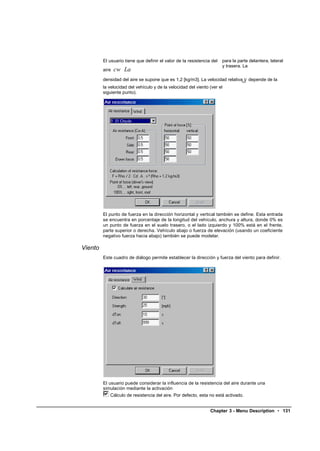 El usuario tiene que definir el valor de la resistencia del   para la parte delantera, lateral
                                                                       y trasera. La
         aire   cw La
                                                                               v
         densidad del aire se supone que es 1,2 [kg/m3]. La velocidad relativarel depende de la
         la velocidad del vehículo y de la velocidad del viento (ver el
         siguiente punto).




         El punto de fuerza en la dirección horizontal y vertical también se define. Esta entrada
         se encuentra en porcentaje de la longitud del vehículo, anchura y altura, donde 0% es
         un punto de fuerza en el suelo trasero, o el lado izquierdo y 100% está en el frente,
         parte superior o derecha. Vehículo abajo o fuerza de elevación (usando un coeficiente
         negativo fuerza hacia abajo) también se puede modelar.

Viento
         Este cuadro de diálogo permite establecer la dirección y fuerza del viento para definir.




         El usuario puede considerar la influencia de la resistencia del aire durante una
         simulación mediante la activación
            Cálculo de resistencia del aire. Por defecto, esta no está activado.


                                                                Chapter 3 - Menu Description • 131
 