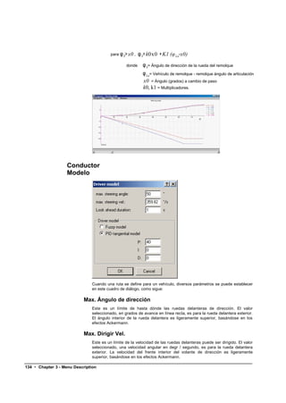 para φ S> x0 ,   φ S= k0x0 + K1 (φ La-x0)
                                                 donde      φ S= Ángulo de dirección de la rueda del remolque
                                                            φ La= Vehículo de remolque - remolque ángulo de articulación
                                                            x0 = Ángulo (grados) a cambio de paso
                                                            k0, k1 = Multiplicadores.




                    Conductor
                    Modelo




                               Cuando una ruta se define para un vehículo, diversos parámetros se puede establecer
                               en este cuadro de diálogo, como sigue:

                            Max. Ángulo de dirección
                               Este es un límite de hasta dónde las ruedas delanteras de dirección. El valor
                               seleccionado, en grados de avance en línea recta, es para la rueda delantera exterior.
                               El ángulo interior de la rueda delantera es ligeramente superior, basándose en los
                               efectos Ackermann.

                            Max. Dirigir Vel.
                               Este es un límite de la velocidad de las ruedas delanteras puede ser dirigido. El valor
                               seleccionado, una velocidad angular en degr / segundo, es para la rueda delantera
                               exterior. La velocidad del frente interior del volante de dirección es ligeramente
                               superior, basándose en los efectos Ackermann.

134 • Chapter 3 - Menu Description
 