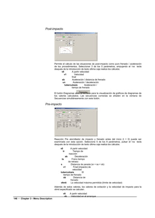 Post-impacto




                                     Permite el cálculo de las situaciones de post-impacto como puro frenado / aceleración
                                     de los procedimientos. Seleccionar 3 de los 5 parámetros, empujando el TAB tecla
                                     después de la introducción de texto última caja realiza los cálculos:
                                            v0         A partir velocidad
                                              v1          Velocidad
                                                       final
                                            sb          Aceleración / distancia de frenado
                                             un          Aceleración / deceleración
                                               tuberculosis         Aceleración /
                                                       tiempo de frenado

                                     El botón Diagramas abre la ventana para la visualización de gráficos de diagramas de
                                     los valores calculados. Las secuencias correctas se añaden en la ventana de
                                     Secuencias simultáneamente con este botón.

                           Pre-impacto




                                     Reacción Pre atornillador de impacto y frenado antes del inicio (t = 0) puede ser
                                     examinada con esta opción. Seleccione 5 de los 8 parámetros, pulsar el TAB tecla
                                     después de la introducción de texto última caja realiza los cálculos:
                                           v0        A partir velocidad
                                             tr         Tiempo de
                                                   reacción
                                                ab         Deceleración
                                            ts         Freno tiempo
                                                   de retraso
                                           s         Distancia de parada (sr + ss + sb)
                                              v1         Final (impacto) de
                                                        velocidad
                                           tuberculosis           El
                                              tiempo de frenado
                                              sb         Distancia de
                                                     frenado
                                           vlimit    La velocidad máxima permitida (límite de velocidad)
                                     Además de estos valores, los valores de evitación y la velocidad de impacto para la
                                     vlimit especificado se calculan.
                                             v0     A partir velocidad
                                              vb     Velocidad en el arranque
146 • Chapter 3 - Menu Description
 