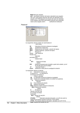 EES2 EES para vehicle2
                                             phi1 pre-impacto dirección del vector velocidad (curso angular)
                                             veh1 phi1 'post-impacto dirección del vector de velocidad (curso
                                             angular) veh1 PHI2 dirección pre-impacto del vector de velocidad
                                             (curso angular) veh2 PHI2' post-impacto dirección de la velocidad
                                             vector (curso angular) veh2 k         coeficiente de restitución

                           Peatonal




                                    Los siguientes valores pueden ser examinadas en
                                                       este campo
                                            VE        Velocidad al final de la distancia investigado
                                             soy       deceleración media freno
                                            SB-E      Distancia inicio de frenado - posición de reposo
                                            SK-E      Colisión Distancia - posición de reposo
                                            tr        Reacción ts
                                            tiempo    Lag Tiempo de
                                            frenado vzul
                                                      velocidad
                                            permitida A-Fkt
                                                      Colisión factor
                                            de
                                               SF1        Distancia de hasta
                                                           colisión
                                            SF2       Distancia necesaria para el peatón a partir de la colisión, con el
                                                       fin de salir de la zona de peligro
                                             vF         Velocidad Peatón <
                                            averm     aceleración media para la investigación evitación
                                Los siguientes valores se calculan.
                                         vr      Velocidad al comienzo de
                                         la reacción vb       La velocidad en
                                         el arranque de frenado vk
                                                 Colisión velocidad
                                         VE      La velocidad al final de la distancia investigado
                                         dvk Cambio de la velocidad debido a la colisión con peatones
                                            sr     Distancia durante la
                                                      reacción
                                         ss      Freno distancia de retardo
                                         sb      Distancia de frenado
                                         SK-E Distancia colisión posición de descanso
                                            SR-K Distancia de reacción-
                                                        colisión
                                         tr        El tiempo de
                                         reacción del freno lag
                                         tb ts tiempo El tiempo
                                         de frenado
                                           tR-K Tiempo de reacción-
                                                      colisión
                                         VF (tR-K)            Velocidad calculada del peatón, con el fin de cubrir la
                                         distancia pre-impacto durante la reacción y de la colisión
                                         sF R-K Pre-impacto distancia del peatón, calculado con la VF (Tr-K)
                                         svzul Distancia de frenado de vzul
152 • Chapter 3 - Menu Description
 