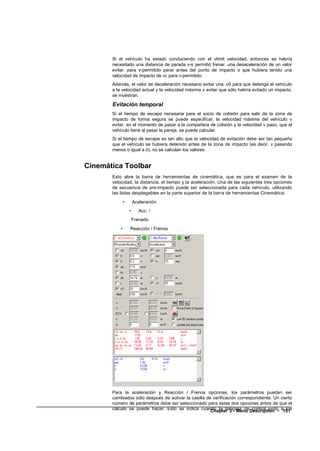 Si el vehículo ha estado conduciendo con el vlimit velocidad, entonces se habría
       necesitado una distancia de parada v-s permitió frenar, una desaceleración de un valor
       evitar. para v-permitido parar antes del punto de impacto o que hubiera tenido una
       velocidad de impacto de vc para v-permitido.
       Además, el valor de deceleración necesario evitar una. v0 para que detenga el vehículo
       a la velocidad actual y la velocidad máxima v evitar que sólo habría evitado un impacto,
       se muestran.

       Evitación temporal
       Si el tiempo de escape necesaria para el socio de colisión para salir de la zona de
       impacto de forma segura se puede especificar, la velocidad máxima del vehículo v
       evitar. en el momento de pasar a la compañera de colisión y la velocidad v paso, que el
       vehículo tiene al pasar la pareja, se puede calcular.
       Si el tiempo de escape es tan alto que la velocidad de evitación debe ser tan pequeño
       que el vehículo se hubiera detenido antes de la zona de impacto (es decir, v pasando
       menos o igual a 0), no se calculan los valores.


Cinemática Toolbar
       Esto abre la barra de herramientas de cinemática, que es para el examen de la
       velocidad, la distancia, el tiempo y la aceleración. Una de las siguientes tres opciones
       de secuencia de pre-impacto puede ser seleccionada para cada vehículo, utilizando
       las listas desplegables en la parte superior de la barra de herramientas Cinemática:
               •       Aceleración
                   •      Acc. /
                       Frenado
           •       Reacción / Frenos




       Para la aceleración y Reacción / Frenos opciones, los parámetros pueden ser
       cambiados sólo después de activar la casilla de verificación correspondiente. Un cierto
       número de parámetros debe ser seleccionado para estas dos opciones antes de que el
       cálculo se puede hacer. Esto se indica cuando la lámpara deDescription • a151
                                                      Chapter 3 - Menu control junto       los
 
