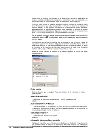 primer punto de impacto (porque esta es la situación en la que los parámetros se
                                   conocen muchos probablemente mejor) varios pasos tienen que ser realizadas para
                                   desplazar el punto de partida hasta el punto de reacción del vehículo elegido.
                                   En primer lugar, simular la situación anterior al impacto mediante la simulación hacia
                                   atrás. Asegúrese de que todos los vehículos se simulan en el punto de impacto del
                                   vehículo elegido. Si, por ejemplo, secuencias no se especifica el tiempo suficiente,
                                   algunos vehículos se puede detener antes (es decir, "después" en términos de tiempo)
                                   del vehículo seleccionado alcanza el punto de reacción mediante la simulación hacia
                                   atrás. En tal situación, modificar las secuencias de estos vehículos.
                                   Con el regulador de tiempo ajustar el tiempo de simulación hasta el punto de reacción
                                   del vehículo seleccionado. A continuación, pulse el botón para ajustar el punto de partida
                                   a la hora elegida.
                                   Eventualmente es necesario modificar las secuencias de los vehículos. Todas las
                                   secuencias que han sido después del punto de reacción del coche elegido ahora se
                                   debe mover después de que el punto de partida (es decir, el punto de partida es ahora
                                   el momento de la reacción del vehículo seleccionado). Al hacer una simulación
                                   adelante usted puede verificar si sus secuencias están en orden.
                                   Ahora se puede calcular la evasión en el tiempo eligiendo la opción de menú
                                   correspondiente.




                                 Evitar coche
                                   Este es el coche que ha elegido. Para que el coche de la velocidad se reduce
                                   gradualmente.

                                 Reducir la velocidad
                                   La velocidad se disminuyó en etapas de 1 km / h para evitar una
                                   colisión.

                                 Aumentar el nivel de frenado
                                   La fuerza de frenado se incrementará en pasos de 0,1 m / s ² para evitar una colisión.
                                   La evitación aumentando el factor de freno heaviyly depende de la distancia de
                                   frenado disponible y la fricción de la tierra.

                                 Comience velocidad
                                   La velocidad de arranque del coche
                                   evitación.

                                 Interruptor de encendido / apagado
                                Aquí puede especificar qué vehículos se simulará durante el cálculo. Tenga en cuenta
                                que, incluso cuando el vehículo no está activo, se puede producir una colisión por
                                descansando en el camino de otro vehículo. Si alguna colisión se detecta la situación no
160 • Chapter 3 - Menu Description
 