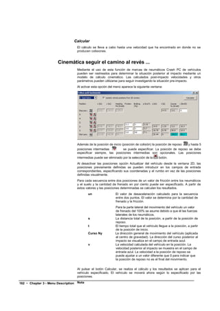 Calcular
                                      El cálculo se lleva a cabo hasta una velocidad que ha encontrado en donde no se
                                      producen colisiones.


                       Cinemática seguir el camino al revés ...
                                      Mediante el uso de esta función de marcas de neumáticos Crash PC de vehículos
                                      pueden ser rastreados para determinar la situación posterior al impacto mediante un
                                      modelo de cálculo cinemático. Las calculados post-impacto velocidades y otros
                                      parámetros pueden utilizarse para seguir investigando la situación pre-impacto.
                                      Al activar esta opción del menú aparece la siguiente ventana:




                                      Además de la posición de inicio (posición de colisión) la posición de reposo     y hasta 5
                                      posiciones intermedias        se puede especificar. La posición de reposo se debe
                                      especificar siempre, las posiciones intermedias son opcionales. Las posiciones
                                      intermedias puede ser eliminado por la selección de la     botón.
                                      Al desactivar las posiciones opción Actualizar del vehículo desde la ventana 2D, las
                                      posiciones previamente definidas se pueden introducir en los campos de entrada
                                      correspondientes, especificando sus coordenadas y el rumbo en vez de las posiciones
                                      definidas visualmente.
                                      Para cada secuencia entre dos posiciones de un valor de fricción entre los neumáticos
                                      y el suelo y la cantidad de frenado en por ciento puede ser especificado. A partir de
                                      estos valores y las posiciones determinadas se calculan los resultados.
                                             un                  El valor de desaceleración calculado para la secuencia
                                                                 entre dos puntos. El valor se determina por la cantidad de
                                                                 frenado y la fricción.
                                                                 Para la parte lateral del movimiento del vehículo un valor
                                                                 de frenado del 100% se asume debido a que él las fuerzas
                                                                 laterales de los neumáticos.
                                             s                   La distancia total de la posición, a partir de la posición de
                                                                 reposo.
                                             t                   El tiempo total que el vehículo llegue a la posición, a partir
                                                                 de la posición de inicio.
                                             Curso Ny            La dirección general de movimiento del vehículo (aplicada
                                                                 al centro de gravedad). La dirección del curso posterior al
                                                                 impacto se visualiza en el campo de entrada azul.
                                             v                   La velocidad calculada del vehículo en la posición. La
                                                                 velocidad posterior al impacto se muestra en el campo de
                                                                 entrada azul. La velocidad a la posición de reposo se
                                                                 puede ajustar a un valor diferente que 0 para indicar que
                                                                 la posición de reposo no es el final del movimiento.


                                      Al pulsar el botón Calcular, se realiza el cálculo y los resultados se aplican para el
                                      vehículo especificado. El vehículo se moverá ahora según lo especificado por las
                                      posiciones.

162 • Chapter 3 - Menu Description    Nota
 