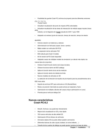 •   Posibilidad de guardar Crash PC archivos de proyecto para las diferentes versiones

     (7,0, 7,1, 7,2, 7,3,
           Pocket Crash)
     •   Actualizar-visualización del punto de impacto (POI) velocidades
     •    Actualizar-visualización de las áreas de intersección de método espejo impulso (hacia
     atrás
         método), con el diagrama de impulso (escala de 0,001:1 para 1000
                                         m Ns)
     •   Adaptado vst ventana (punto de reacción, tiempo de reacción, tiempo de retardo


     ajustable)
     •   Cámara rotación con balanceo y cabeceo
     •   Administración de Vehículos (copiar, borrar, cambio)
     •   Malla modelo con vehículos X61/FCE
     •   La expansión de los vehículos FCE
     •   EES cálculo para Crash 3 modelo
     •   64 bit versión de PC-Crash disponible
     •   Adaptado cuerpo de múltiples modelo de simulación (un cálculo más rápido, los
     nuevos tipos de conjuntos)
     •   Ordenar Crash3 función dentro de la base de datos
     •   Ordenar funcionar dentro de EES catálogo
     •   Aplicar la función dentro de la red de medición
     •   Aplicar la función dentro de método de límite
     •   Nuevos modelos de vehículos en 3D
     •   La selección de la dirección de impulso de pre-impacto para los procedimientos de la
     EEE hacia atrás
     •   Soporte de archivos DFF para vehículos en 3D (RenderWare)
     •   Resto-y la posición intermedia se puede activar por separado y fuera
     •   Optimización de múltiples cálculos del cuerpo (mayor optimización en curso)
     •   Prevista para el vehículo diálogo Dxf




Nuevas características
    Crash PC-8.2

     •   DirectX. Archivos x se puede leer directamente
     •   Mejora de la visualización en 3D y más rápido
     •   700 nuevos vehículos de alta calidad 3D
     •   Optimización 3D de refresco de vehículos
     •   Animados objetos 3D se puede utilizar (peatón caminando)
     •   Diferentes texturas de cielo cúpula (nublado, la noche brillante, ...)
     •   Tamaño de los cuadros de diálogo se puede ajustar (ventana de base de datos,
                                                           Chapter 1 - Installation • 11
 