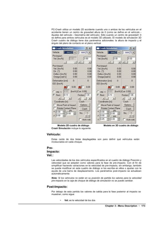 PC-Crash utiliza un modelo 2D accidente cuando uno o ambos de los vehículos en el
   accidente tienen un centro de gravedad altura de 0 (como se define en el vehículo -
   Ajustes del vehículo - Geometría del vehículo). Sólo cuando un centro de gravedad> 0
   se define para ambos vehículos es el modelo 3D utilizado. El modelo de simulación 3D
   Crash cuadro de diálogo tiene dos parámetros adicionales: la altura de impacto y el
   ángulo del plano de contacto en el plano vertical.




        Modelo 2D cuadro de diálogo                  Modelo en 3D cuadro de diálogo
   Crash Simulación incluye lo siguiente:

Vehículo:
   Estas caída de dos listas desplegables son para definir qué vehículos están
   involucrados en cada choque.

Pre-
Impacto:
Vel.:
   Las velocidades de los dos vehículos especificados en el cuadro de diálogo Posición y
   velocidad que se adopten como valores para la fase de pre-impacto. Con el fin de
   simplificar haciendo variaciones en la velocidad de pre-impacto, sin embargo, también
   se puede modificar en este cuadro de diálogo si los escribe en ellos o ajustar con la
   ayuda de una barra de desplazamiento. Los parámetros post-impacto se actualizan
   automáticamente.
   Nota: Si los vehículos no están en su posición de partida los valores para la velocidad
   pre-impacto en la caja de choque de diálogo de simulación no se puede cambiar.

Post-Impacto:
   Por debajo de esta partida los valores de salida para la fase posterior al impacto se
   muestran, como sigue:

           •   Vel. es la velocidad de los dos

                                                      Chapter 3 - Menu Description • 173
 