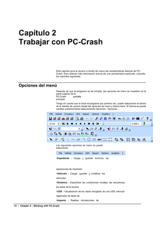 Capítulo 2
   Trabajar con PC-Crash


                                   Este capítulo guía al usuario a través de nuevo las características básicas de PC-
                                   Crash. Para obtener más información acerca de una característica particular, consulte
                                   los capítulos siguientes.



   Opciones del menú
                                   Después de que el programa se ha iniciado, las opciones de menú se muestran en la
                                   parte superior de la
                                   PC-Crash         pantalla
                                   principal.
                                   Tenga en cuenta que si inicia el programa por primera vez, puede seleccionar el idioma
                                   de la interfaz de usuario (todas las opciones de menú y textos) tiene. El idioma se puede
                                   cambiar posteriormente seleccionando Opciones - Opciones ....




                                   Las siguientes opciones de menú se puede
                                   seleccionar:



                                   •Expediente - Cargar y guardar archivos, las



                                   operaciones de impresión
                                   •Vehículo - Cargar, guardar y modificar los
                                   vehículos
                                   •Dinámica - Especificar las condiciones iniciales, las secuencias,
                                   los datos de la escena
                                   •UDS - Visualización de los datos recogidos de una UDS vehículo
                                   registrador de datos de
                                   •Impacto - Realizar simulaciones de

14 • Chapter 2 – Working with PC-Crash
 