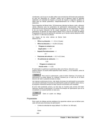 coordenada z por lo que no se debe utilizar para simulaciones 3D donde este parámetro
     es para ser optimizado en. También, puesto que el algoritmo lineal es aplicable
     solamente a la velocidad de impacto y el punto de impacto, el algoritmo genético se
     utiliza para los demás parámetros, independientemente de si lineal o genética se
     selecciona.
     Para el algoritmo de Monte Carlo, 100 iteraciones (cálculos) se llevan a cabo, utilizando
     valores aleatorios para los parámetros de optimización seleccionados. Esto evita
     situaciones en las que los otros algoritmos podrían parar en un mínimo local. También
     le da una buena indicación de los rangos esperados de las velocidades y otros
     parámetros. En general, es mejor asignar valores Vmin y Vmax en el cuadro de diálogo
     Propiedades de la hora de optimizar la velocidad, por lo demás valores aleatorios entre
     0 y 300 km / h (186 mph) se utilizará.
     Los rangos de los otros valores de Monte Carlo
     aleatorios son:
         •           PDI en x-y dirección - + / - 0,5 m (1,6 pies)
         •           PDI en la dirección z - + /-0.25m (0,8 pies).
             •           Póngase en contacto con
                         ángulo plano - + / -15 °
         •           Impacto Pre-instrucciones - + /
                                   -15 °
         •           Posiciones del vehículo - + /-0,1 m (0,3 pies)
         •           El coeficiente de restitución - + / -
                                     0,25
                 •         Póngase en contacto con
                         fricción avión - + / -0.25.
     El optimizador no optimiza en parámetros tales como frenos, dirección o pre-
     impacto rotación. El usuario debe especificar estos valores, y, si es necesario, variar de
     forma manual.

                     Para iniciar la optimización, pulse el botón Optimizar. El proceso de
     optimización se puede detener en cualquier momento por un solo clic en el botón
     derecho del ratón o pulsando la tecla ESC clave.
     Las mejores condiciones el inicio, más rápido el proceso de optimización se encuentra
     una solución optimizada. El proceso de optimización puede ser repetido varias veces y
     el programa mantendrá siempre la mejor solución encontrada como resultado.
     El error total ponderado actual y la más baja se muestra justo encima del botón
     Optimizar durante la optimización. El número de ensayos de optimización que se ha
     completado se muestra también en esta zona.

                                Cierra el cuadro de diálogo
     Optimizar.

Propiedades
     Este cuadro de diálogo permite establecer los siguientes valores que se definen para
     cada vehículo para el proceso de optimización:
         •           Límites de velocidad de rango (default = 0 a 300 km / ho 186 mph);
                     •
                     Estrat
                 egia


                                                             Chapter 3 - Menu Description • 185
 