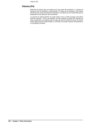 vistas en 3D.


                    Valores (F4)
                               Selección de valores abre una ventana en la que varios de simulación y / o valores de
                               secuencia que se actualizan continuamente a lo largo de la simulación. Esta opción
                               permite que el usuario los valores de impresión o de salida que son importantes para la
                               evaluación de una ejecución de la simulación.
                               La ventana de valores también se puede utilizar como un editor de texto, para definir
                               archivos vehículo (*. DAT), por ejemplo. En esta ventana se utiliza RTF (formato de
                               texto enriquecido), que significa que es capaz de asumir formatos de texto. El usuario
                               puede elegir guiones proporcionales y el formato se pueden importar directamente a
                               un procesador de textos.




188 • Chapter 3 - Menu Description
 