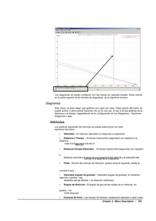 Los diagramas se puede configurar con los menús en cascada locales. Estos menús
     en la parte superior de la ventana de diagramas, de la siguiente manera:

Diagramas
     Este menú es para elegir qué gráficos son para ser visto. Cada opción del menú se
     puede activar o dismi-activa haciendo clic en él una vez. El eje X de las gráficas es la
     distancia o el tiempo, dependiendo de la configuración en los Diagramas - Opciones -
     Diagramas / ejes.

  Vehículos
     Los gráficos siguientes del vehículo se puede seleccionar con este
     elemento del menú:
         •   Velocidad - Un vehículo velocidad a lo largo de su trayectoria.
         •    Distancia v Tiempo - El tiempo transcurrido (segundos) con respecto a la
         distancia
              viajó a lo largo de la ruta de un
                           vehículo.
         •   Distancia-Tiempo-Velocidad - El tiempo transcurrido (segundos) con respecto

         a
             distancia recorrida a lo largo de una trayectoria del vehículo y la velocidad del
                                   vehículo a lo largo de su trayectoria
         •   Título - Rumbo del vehículo de dirección, grados hacia la izquierda, desde el


         mundial X-axis.
         •   Velocidad angular de guiñada - Velocidad angular de guiñada, en radianes /
         segundo o grados / seg
             alrededor del eje vertical, + en dirección antihoraria.
         •   Ángulo de dirección - El ángulo de giro de las ruedas de un vehículo, en

         grados, + en
             CCW dirección.
         •   Factores de freno - Las fuerzas de frenado / aceleración aplicada a cada rueda,
                                                      Chapter 3 - Menu Description • 195
 
