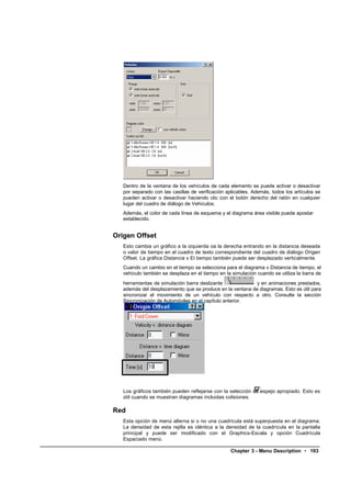 Dentro de la ventana de los vehículos de cada elemento se puede activar o desactivar
   por separado con las casillas de verificación aplicables. Además, todos los artículos se
   pueden activar o desactivar haciendo clic con el botón derecho del ratón en cualquier
   lugar del cuadro de diálogo de Vehículos.
   Además, el color de cada línea de esquema y el diagrama área visible puede apostar
   establecido.


Origen Offset
   Esto cambia un gráfico a la izquierda oa la derecha entrando en la distancia deseada
   o valor de tiempo en el cuadro de texto correspondiente del cuadro de diálogo Origen
   Offset. La gráfica Distancia v El tiempo también puede ser desplazado verticalmente.
   Cuando un cambio en el tiempo se selecciona para el diagrama v Distancia de tiempo, el
   vehículo también se desplaza en el tiempo en la simulación cuando se utiliza la barra de
   herramientas de simulación barra deslizante              y en animaciones prestados,
   además del desplazamiento que se produce en la ventana de diagramas. Esto es útil para
   sincronizar el movimiento de un vehículo con respecto a otro. Consulte la sección
   Sincronización de Automóviles en el capítulo anterior.




   Los gráficos también pueden reflejarse con la selección de espejo apropiado. Esto es
   útil cuando se muestran diagramas incluidas colisiones.

Red
   Esta opción de menú alterna si o no una cuadrícula está superpuesta en el diagrama.
   La densidad de esta rejilla es idéntica a la densidad de la cuadrícula en la pantalla
   principal y puede ser modificado con el Graphics-Escala y opción Cuadrícula
   Espaciado menú.

                                                  Chapter 3 - Menu Description • 193
 
