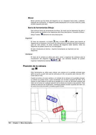 Mover
                               Mover permite que las líneas del diagrama se va a desplazar hacia atrás y adelante.
                               Después de la activación, un diagrama puede desplazarse con el cursor sobre él y pulsa
                               el botón izquierdo del ratón.

                            Barra de herramientas Dibujo
                               Esto activa la barra de herramientas de dibujo, de modo que los elementos de texto o
                               dibujo puede ser añadido a los diagramas para fines descriptivos. Consulte el Dibujo -
                               Dibujo Toolbar      Elemento de menú Descripción.

                        Imprimir
                               El menú de impresión o el botón        resp. el botón      se utilizan para imprimir el
                               diagrama de la impresora. Una función de vista previa de impresión permite la impresión
                               para ser visto primero. Si varias ventanas del diagrama están abiertos, todos los
                               diagramas se pueden imprimir en una sola página.
                               El texto introducido en Archivo - Imprimir Comentarios se imprimirá con los
                               diagramas.

                        Ventana
                               El menú de la ventana se utiliza para abrir, cerrar y organizar las ventanas para la
                               visualización del diagrama diagrama múltiple. Las ventanas también se pueden
                               organizar mediante los botones     ,   ,    y   .



                    Posición de la cámara
                           3D
                               Esta herramienta se utiliza para colocar una cámara en la pantalla principal para
                               definir el punto a partir del cual los vehículos en 3D y la escena será visto por (PC-
                               Crash Sólo en 3D).
                               Cuando se activa, el cursor cambia a un símbolo de la cámara en la pantalla principal.
                               La cámara se puede mover y girar moviéndolo con el botón izquierdo del ratón. Si la
                               cámara no está visible en el área de la pantalla con un solo clic del botón izquierdo del
                               ratón con el cursor en cualquier posición de la cámara se moverá a esa posición. Para
                               cambiar la dirección de visualización, mantenga pulsado el botón izquierdo del ratón con
                               el cursor en el cono de visión y moverlo a girar el cono.




194 • Chapter 3 - Menu Description
 