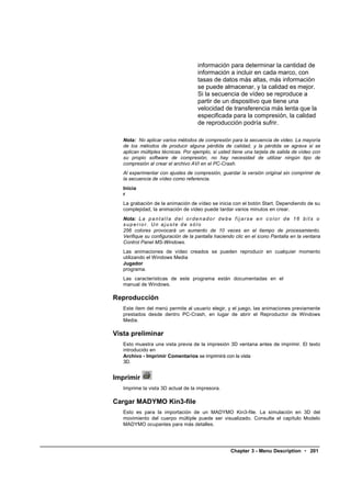 información para determinar la cantidad de
                                         información a incluir en cada marco, con
                                         tasas de datos más altas, más información
                                         se puede almacenar, y la calidad es mejor.
                                         Si la secuencia de vídeo se reproduce a
                                         partir de un dispositivo que tiene una
                                         velocidad de transferencia más lenta que la
                                         especificada para la compresión, la calidad
                                         de reproducción podría sufrir.

   Nota: No aplicar varios métodos de compresión para la secuencia de video. La mayoría
   de los métodos de producir alguna pérdida de calidad, y la pérdida se agrava si se
   aplican múltiples técnicas. Por ejemplo, si usted tiene una tarjeta de salida de vídeo con
   su propio software de compresión, no hay necesidad de utilizar ningún tipo de
   compresión al crear el archivo AVI en el PC-Crash.
   Al experimentar con ajustes de compresión, guardar la versión original sin comprimir de
   la secuencia de vídeo como referencia.
   Inicia
   r
   La grabación de la animación de vídeo se inicia con el botón Start. Dependiendo de su
   complejidad, la animación de vídeo puede tardar varios minutos en crear.
   Nota: L a p a n t a l l a d e l o r d e n a d o r d e b e f i j a r s e e n c o l o r d e 1 6 b i t s o
   superior. Un ajuste de sólo
   256 colores provocará un aumento de 10 veces en el tiempo de procesamiento.
   Verifique su configuración de la pantalla haciendo clic en el icono Pantalla en la ventana
   Control Panel MS-Windows.
   Las animaciones de vídeo creados se pueden reproducir en cualquier momento
   utilizando el Windows Media
   Jugador
   programa.
   Las características de este programa están documentadas en el
   manual de Windows.

Reproducción
   Este ítem del menú permite al usuario elegir, y el juego, las animaciones previamente
   prestados desde dentro PC-Crash, en lugar de abrir el Reproductor de Windows
   Media.

Vista preliminar
   Esto muestra una vista previa de la impresión 3D ventana antes de imprimir. El texto
   introducido en
   Archivo - Imprimir Comentarios se imprimirá con la vista
   3D.


Imprimir
   Imprime la vista 3D actual de la impresora.

Cargar MADYMO Kin3-file
   Esto es para la importación de un MADYMO Kin3-file. La simulación en 3D del
   movimiento del cuerpo múltiple puede ser visualizado. Consulte el capítulo Modelo
   MADYMO ocupantes para más detalles.




                                                           Chapter 3 - Menu Description • 201
 