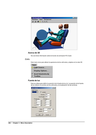 Acerca de 3D
                                Da una breve información sobre la función de animación PC-Crash.

                       Estilo
                                Este menú sirve para alterar la apariencia de los vehículos y objetos en la vista 3D.




                            Fuente de luz
                                Este se utiliza para definir la posición de la fuente de luz (s). La posición de la fuente
                                de luz afecta a la sombra de los vehículos y la localización de las sombras.




202 • Chapter 3 - Menu Description
 