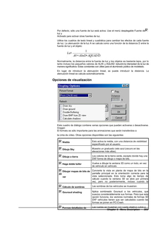 Por defecto, sólo una fuente de luz está activa. Use el menú desplegable Fuente de
   luz y
   Activado para activar otras fuentes de luz.
   Utilice los cuadros de texto lineal y cuadrática para cambiar los efectos de cada fuente
   de luz. La atenuación de la luz A se calcula como una función de la distancia D entre la
   fuente de luz y el objeto:

                            1
            La=
                  A0 + AlinD+ AQUAD D
                                    2


   Normalmente, la distancia entre la fuente de luz y los objetos es bastante lejos, por lo
   tanto incluso los pequeños valores de ALIN y AQUAD reducirá la intensidad de la luz de
   manera significativa. Estas constantes son útiles para el alumbrado público de modelado.
   En lugar de introducir la atenuación lineal, se puede introducir la distancia. La
   atenuación lineal se calcula automáticamente.

Opciones de visualización




   Este cuadro de diálogo contiene varias opciones que pueden activarse o desactivarse.
   Imagen
   El formato es sólo importante para las animaciones que serán transferidos a
   la cinta de vídeo. Otras opciones disponibles son las siguientes:


        Niebla                       Esto activa la niebla, con una distancia de visibilidad
                                     especificado por el usuario.

        Dibuja Sky                   Muestra un graduado cielo azul (oscuro en las
                                     elevaciones más altas).

        Dibuje a tierra              Los colores de la tierra verde, excepto donde hay una
                                     DXF forma de dibujo o mapa de bits.

        Haga doble búfer             Vuelve a dibujar la ventana 3D como un todo, en vez
                                     de vehículo en vehículo.

       Dibujar mapas de bits de Convierte la vista en planta de mapa de bits en la
    2D                          pantalla principal en la orientación correcta para la
       ver                      vista seleccionada. Esto toma algo de tiempo de
                                cálculo cuando la ventana 3D se abre por primera
                                vez, pero no posteriormente, incluso cuando la
                                cámara se mueve.
       Cálculo de sombras       Las sombras de los vehículos se muestran.

        Gouraud shading              Aplica sombreado Gouraud a los vehículos, que
                                     suaviza considerablemente sus formas. Para que esta
                                     opción funcione, los vectores normales de formas 3D
                                     DXF vehículos tienen que ser calculados cuando las
                                     formas se ponen en PC-Crash.

       Formas detalladas de          Las ruedas se muestran con rueda objetivo cubre a
    ruedas                                        Chapter 3 - Menu Description • 203
 