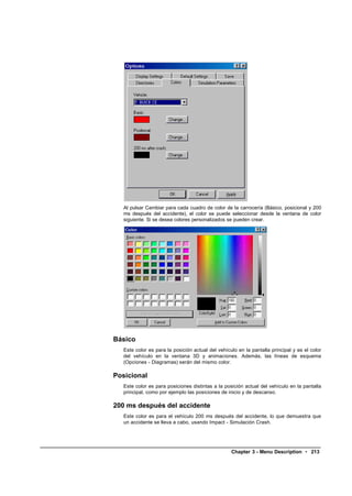 Al pulsar Cambiar para cada cuadro de color de la carrocería (Básico, posicional y 200
   ms después del accidente), el color se puede seleccionar desde la ventana de color
   siguiente. Si se desea colores personalizados se pueden crear.




Básico
   Este color es para la posición actual del vehículo en la pantalla principal y es el color
   del vehículo en la ventana 3D y animaciones. Además, las líneas de esquema
   (Opciones - Diagramas) serán del mismo color.

Posicional
   Este color es para posiciones distintas a la posición actual del vehículo en la pantalla
   principal, como por ejemplo las posiciones de inicio y de descanso.

200 ms después del accidente
   Este color es para el vehículo 200 ms después del accidente, lo que demuestra que
   un accidente se lleva a cabo, usando Impact - Simulación Crash.




                                                   Chapter 3 - Menu Description • 213
 