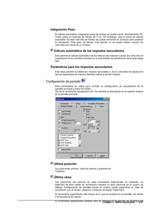 Integración Paso
      El cálculo automático integración paso de tiempo se puede variar. Normalmente PC-
      Crash utiliza un intervalo de tiempo de 5 ms. Sin embargo, para el modo de cálculo
      automático de este intervalo de tiempo se puede aumentar en duración para acelerar
      la simulación. Este paso de tiempo más grande no se puede utilizar cuando los
      vehículos son cerca de un choque.

     Cálculo automático de los impactos secundarios
      Esto permite el cálculo automático de los efectos secundarios cuando los vehículos se
      superponen en la cantidad indicada en la profundidad de penetración de la gota abajo
      lista.

   Parámetros para los impactos secundarios
      Esta área permite la restitución impacto secundario o de la velocidad de separación
      que se especifique de manera diferente desde el primer impacto.


Configuración de pantalla
      Esta herramienta se utiliza para cambiar la configuración de visualización de la
      pantalla principal y (para PC-Crash
      3D) de la ventana de visualización 3D. Ver también la descripción en el capítulo anterior
      en la pantalla principal.




     Ultima posición
      Las posiciones primera, vehículo últimos y presente se
      muestran.

     Última rama
      Las posiciones del vehículo en cada incremento especificado se muestran. La
      selección de esta casilla de verificación muestra un área adicional en el cuadro de
      diálogo Configuración de pantalla donde el usuario puede especificar el valor de
      incremento con el tiempo, distancia o botones de opción Cada Paso.
      El incremento especificado sólo influye en lo que se muestra en la pantalla. No afecta
      a la frecuencia de cálculo.
      El incremento especificado también será la utilizada en la sección de dinámica del
                                                  Chapter 3 - Menu Description • 215
 