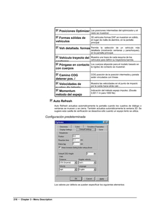 Posiciones Optimizer            Las posiciones intermedias del optimizador y el
                                                                          resto se muestran

                                        Formas sólidas de                 3D vehículos formas DXF se muestran en sólido,
                                                                          en lugar de malla de alambre, en la pantalla
                                      vehículos                           principal

                                          Veh detallada. formas Permite             la selección de un vehículo más
                                                                          detallada (mostrando ventanas y parachoques),
                                                                          en la pantalla principal.

                                        Vehículo trayecto del             Muestra una traza de cada esquina de los
                                                                          vehículos para definir su trayectoria barrida.
                                      contorno
                                        Póngase en contacto               Los cuerpos elipsoide para el modelo basado en
                                                                          la rigidez de contacto se muestran
                                      con cuerpos

                                         Camino COG                       COG posición de la posición intermedia y parada
                                                                          están vinculados con líneas
                                      detener pos. /
                                      Intermedio pos
                                         Velocidades de                   Muestra las velocidades en el punto de impacto
                                                                          por la caída hacia atrás calc ..
                                      puntos de interés
                                         Momentum                         Indicación del método espejo impulso. (Escala
                                                                          0,001:1 m para 1000 Ns)
                                      método del espejo

                                     Auto Refresh
                                     Auto Refresh actualiza automáticamente la pantalla cuando los cuadros de diálogo o
                                     ventanas se mueven o se cierra. También actualiza automáticamente la ventana 3D. Se
                                     sugiere esta casilla de verificación se desactiva sólo cuando un equipo lento se utiliza.

                           Configuración predeterminada




                                     Los valores por defecto se pueden especificar los siguientes elementos:




218 • Chapter 3 - Menu Description
 