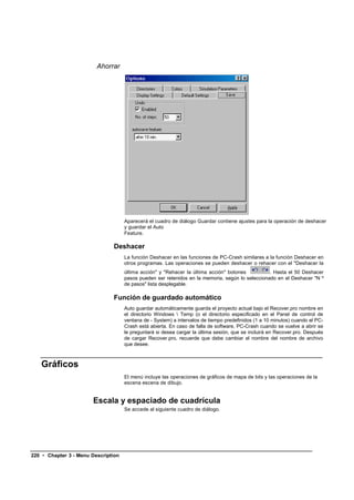 Ahorrar




                                     Aparecerá el cuadro de diálogo Guardar contiene ajustes para la operación de deshacer
                                     y guardar el Auto
                                     Feature.

                               Deshacer
                                     La función Deshacer en las funciones de PC-Crash similares a la función Deshacer en
                                     otros programas. Las operaciones se pueden deshacer o rehacer con el "Deshacer la
                                     última acción" y "Rehacer la última acción" botones          . Hasta el 50 Deshacer
                                     pasos pueden ser retenidos en la memoria, según lo seleccionado en el Deshacer "N º
                                     de pasos" lista desplegable.

                               Función de guardado automático
                                     Auto guardar automáticamente guarda el proyecto actual bajo el Recover.pro nombre en
                                     el directorio Windows  Temp (o el directorio especificado en el Panel de control de
                                     ventana de - System) a intervalos de tiempo predefinidos (1 a 10 minutos) cuando el PC-
                                     Crash está abierta. En caso de falla de software, PC-Crash cuando se vuelve a abrir se
                                     le preguntará si desea cargar la última sesión, que se incluirá en Recover.pro. Después
                                     de cargar Recover.pro, recuerde que debe cambiar el nombre del nombre de archivo
                                     que desee.



   Gráficos
                                     El menú incluye las operaciones de gráficos de mapa de bits y las operaciones de la
                                     escena escena de dibujo.


                       Escala y espaciado de cuadrícula
                                     Se accede al siguiente cuadro de diálogo.




220 • Chapter 3 - Menu Description
 