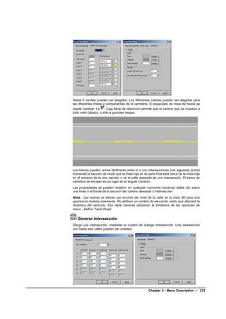 Hasta 6 carriles pueden ser elegidos. Los diferentes colores pueden ser elegidos para
las diferentes líneas y componentes de la carretera. El espaciado de línea de trazos se
puede cambiar. La       Caja llena de retención permite que el camino que se muestra a
todo color (abajo), o sólo a grandes rasgos.




Los tramos pueden unirse fácilmente entre sí o con intersecciones (ver siguiente punto)
moviendo la sección de modo que la línea roja en la parte final está cerca de la línea roja
en el extremo de la otra sección o en la calle deseada de una intersección. El tramo de
carretera se encajen en su lugar en el ángulo correcto.
Las propiedades se pueden redefinir en cualquier momento haciendo doble clic sobre
una línea o el borde de la sección del camino deseado o intersección.
Nota: Las aceras se elevan por encima del nivel de la calle en la vista 3D para una
apariencia realista solamente. No definen un cambio de elevación cierto que afectará la
dinámica del vehículo. Eso debe hacerse utilizando la Dinámica de las opciones de
menú - Definir Talud Road.


   Generar Intersección
Dibuja una intersección, mediante el cuadro de diálogo Intersección. Una intersección
con hasta seis calles pueden ser creados.




                                                      Chapter 3 - Menu Description • 233
 