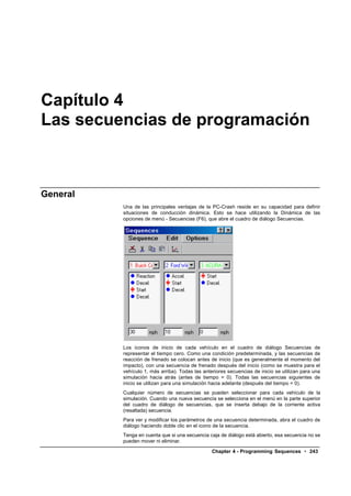 Capítulo 4
Las secuencias de programación



General
          Una de las principales ventajas de la PC-Crash reside en su capacidad para definir
          situaciones de conducción dinámica. Esto se hace utilizando la Dinámica de las
          opciones de menú - Secuencias (F6), que abre el cuadro de diálogo Secuencias.




          Los iconos de inicio de cada vehículo en el cuadro de diálogo Secuencias de
          representar el tiempo cero. Como una condición predeterminada, y las secuencias de
          reacción de frenado se colocan antes de inicio (que es generalmente el momento del
          impacto), con una secuencia de frenado después del inicio (como se muestra para el
          vehículo 1, más arriba). Todas las anteriores secuencias de inicio se utilizan para una
          simulación hacia atrás (antes de tiempo = 0). Todas las secuencias siguientes de
          inicio se utilizan para una simulación hacia adelante (después del tiempo = 0).
          Cualquier número de secuencias se pueden seleccionar para cada vehículo de la
          simulación. Cuando una nueva secuencia se selecciona en el menú en la parte superior
          del cuadro de diálogo de secuencias, que se inserta debajo de la corriente activa
          (resaltada) secuencia.
          Para ver y modificar los parámetros de una secuencia determinada, abra el cuadro de
          diálogo haciendo doble clic en el icono de la secuencia.
          Tenga en cuenta que si una secuencia caja de diálogo está abierto, esa secuencia no se
          pueden mover ni eliminar.

                                                 Chapter 4 - Programming Sequences • 243
 