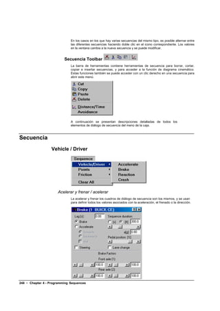 En los casos en los que hay varias secuencias del mismo tipo, es posible alternar entre
                              las diferentes secuencias haciendo doble clic en el icono correspondiente. Los valores
                              en la ventana cambia a la nueva secuencia y se puede modificar.


                          Secuencia Toolbar
                              La barra de herramientas contiene herramientas de secuencia para borrar, cortar,
                              copiar e insertar secuencias, y para acceder a la función de diagrama cinemático.
                              Estas funciones también se puede acceder con un clic derecho en una secuencia para
                              abrir este menú.




                              A continuación se presentan descripciones detalladas de todos los
                              elementos de diálogo de secuencia del menú de la caja.



Secuencia
                  Vehicle / Driver




                      Acelerar y frenar / acelerar
                              La acelerar y frenar los cuadros de diálogo de secuencia son los mismos, y se usan
                              para definir todos los valores asociados con la aceleración, el frenado o la dirección.




244 • Chapter 4 - Programming Sequences
 